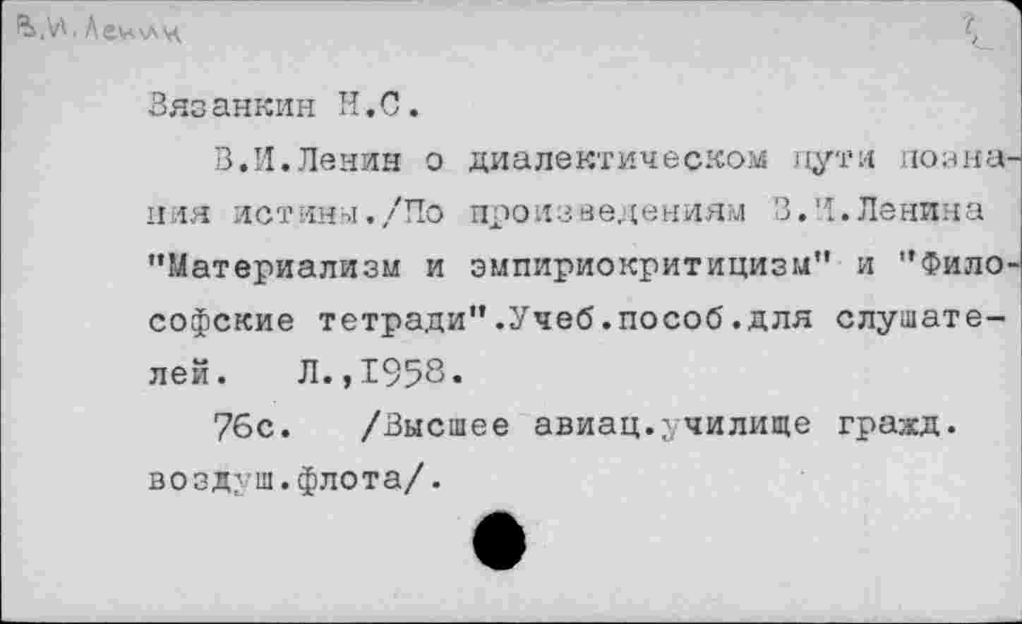 ﻿. Лемкл'д
Зязанкин Н.С.
В.И.Ленин о диалектическом пути познания истины./По произведениям 3.И.Ленина "Материализм и эмпириокритицизм" и "Философские тетради".Учеб.пособ.для слушателей. Л.,1958.
76с. /Высшее авиац.училище гражд. воздуш.флота/.